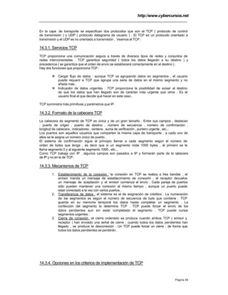 http:/www.cybercursos.net
Página 46
En la capa de transporte se especifican dos protocolos que son el TCP ( protocolo de control
de transmisión ) y UDP ( protocolo datagrama de usuario ) . El TCP es un protocolo orientado a
transmisión y el UDP es no orientado a transmisión . Veamos el TCP :
14.3.1. Servicios TCP
TCP proporciona una comunicación segura a través de diversos tipos de redes y conjuntos de
redes interconectadas . TCP garantiza seguridad ( todos los datos llegarán a su destino ) y
precedencia ( se garantiza que el orden de envío se establecerá correctamente en el destino ) .
Hay dos funciones que proporciona TCP :
v Cargar flujo de datos : aunque TCP va agrupando datos en segmentos , el usuario
puede requerir a TCP que agrupe una serie de datos en el mismo segmento y no
añada más .
v Indicación de datos urgentes : TCP proporciona la posibilidad de avisar al destino
de que los datos que han llegado son de carácter más urgente que otros . Es el
usuario final el que decide qué hacer en este caso .
TCP suministra más primitivas y parámetros que IP.
14.3.2. Formato de la cabecera TCP
La cabecera de segmento de TCP es única y de un gran tamaño . Entre sus campos , destacan
: puerto de origen , puerto de destino , número de secuencia , número de confirmación ,
longitud de cabecera , indicadores , ventana , suma de verificación , puntero urgente , etc...
Los puertos son aquellos usuarios que comparten la misma capa de transporte , a cada uno de
ellos se le asigna un número único de puerto .
El sistema de confirmación sigue el principio llamar a cada segmento según el número de
orden de bytes que tenga , es decir que si un segmento mide 1000 bytes , al primero se le
llama segmento 0 y al siguiente segmento 1000 , etc...
Como TCP trabaja con IP , algunos campos son pasados a IP y formarán parte de la cabecera
de IP y no en la de TCP .
14.3.3. Mecanismos de TCP
1. Establecimiento de la conexión : la conexión en TCP se realiza a tres bandas , el
emisor manda un mensaje de establecimiento de conexión , el receptor devuelve
un mensaje de aceptación y el emisor comienza el envío . Cada pareja de puertos
sólo pueden mantener una conexión al mismo tiempo , aunque un puerto puede
estar conectado a la vez con varios puertos .
2. Transferencia de datos : el sistema es el de asignación de créditos . La numeración
de los segmentos es según el número de secuencia de byte que contiene . TCP
guarda en su memoria temporal los datos hasta completar un segmento . La
confección del segmento la determina TCP . TCP puede forzar el envío de los
datos pendientes aun sin estar completado el segmento . TCP puede cursar
segmentos urgentes .
3. Cierre de conexión :el cierre ordenado se produce cuando ambos TCP ( emisor y
receptor ) han enviado una señal de cierre ; cuando todos los datos pendientes han
llegado , se produce la desconexión . Un TCP puede forzar un cierre , de forma que
todos los datos pendientes se perderán .
14.3.4. Opciones en los criterios de implementación de TCP
 