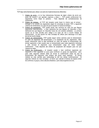 http:/www.cybercursos.net
Página 47
TCP deja cierta libertad para utilizar una serie de implementaciones diferentes :
1. Criterio de envío : si no hay indicaciones forzosas de algún criterio de envío por
parte del usuario ( por ejemplo urgencia u otras ) , TCP puede confeccionar los
segmentos como mejor le parezca . Todo depende de consideraciones de
rendimiento .
2. Criterio de entrega : el TCP del receptor pude hacer lo mismo que el emisor ,
entregar a su usuario los segmentos según le convenga al propio TCP y siguiendo
criterios de rendimiento ( en caso de que el usuario no fuerce la entrega ) .
3. Criterio de aceptación : TCP puede tomar dos caminos en caso de que lleguen
segmentos desordenados : o bien deshecha los que lleguen en desorden o bien
deshecha los que lleguen en desorden fuera de una ventana señalada . La primera
opción es la más sencilla pero obliga a la capa de red a mucho trabajo de
retransmisión ; la otra opción es más compleja de utilizar pero descarga a la capa
de red de mucho trabajo .
4. Criterio de retransmisión :TCP puede seguir varios caminos para la retransmisión
en caso de expiración del temporizador y no aceptación de los segmentos . Bien
puede retransmitir toda la lista pendiente en caso de expirar el temporizador del
primer segmento o bien puede usar un temporizador para cada segmento individual
y sólo enviará el segmento cuyo temporizador caiga sin haber recibido
confirmación . Todo depende del criterio de aceptación del receptor para ver qué
método es mejor .
5. Criterio de confirmación : el receptor puede o bien confirmar segmento por
segmento o bien aguardar un poco para confirmar un grupo de segmentos , pero
para este segundo método debe de enviar la confirmación antes de que el
temporizador del segmento más antiguo del grupo haya expirado . El primer
método es más sencillo pero sobrecarga la red con tantas confirmaciones . El
segundo método es más complejo ( al tener que calcular el tiempo de espera antes
de confirmar un grupo y otros cálculos añadidos ) pero descongestiona la red .
 