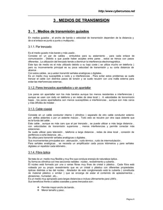 http:/www.cybercursos.net
Página 6
3 . MEDIOS DE TRANSMISION
3 . 1 . Medios de transmisión guiados
En medios guiados , el ancho de banda o velocidad de transmisión dependen de la distancia y
de si el enlace es punto a punto o multipunto .
3.1.1. Par trenzado
Es el medio guiado más barato y más usado .
Consiste en un par de cables , embutidos para su aislamiento , para cada enlace de
comunicación . Debido a que puede haber acoples entre pares , estos se trenza con pasos
diferentes . La utilización del trenzado tiende a disminuir la interferencia electromagnética .
Este tipo de medio es el más utilizado debido a su bajo coste ( se utiliza mucho en telefonía )
pero su inconveniente principal es su poca velocidad de transmisión y su corta distancia de
alcance .
Con estos cables , se p ueden transmitir señales analógicas o digitales .
Es un medio muy susceptible a ruido y a interferencias . Para evitar estos problemas se suele
trenzar el cable con distintos pasos de torsión y se suele recubrir con una malla externa para
evitar las interferencias externas .
3.1.2. Pares trenzados apantallados y sin apantallar
Los pares sin apantallar son los más baratos aunque los menos resistentes a interferencias (
aunque se usan con éxito en telefonía y en redes de área local ) . A velocidades de transmisión
bajas , los pares apantallados son menos susceptibles a interferencias , aunque son más caros
y más difíciles de instalar .
3.1.3. Cable coaxial
Consiste en un cable conductor interno ( cilíndrico ) separado de otro cable conductor externo
por anillos aislantes o por un aislante macizo . Todo esto se recubre por otra capa aislante que
es la funda del cable .
Este cable , aunque es más caro que el par trenzado , se puede utilizar a más larga distancia ,
con velocidades de transmisión superiores , menos interferencias y permite conectar más
estaciones .
Se suele utilizar para televisión , telefonía a larga distancia , redes de área local , conexión de
periféricos a corta distancia , etc...
Se utiliza para transmitir señales analógicas o digitales .
Sus inconvenientes principales son : atenuación , ruido térmico , ruido de intermodulación .
Para señales analógicas , se necesita un amplificador cada pocos kilómetros y para señales
digitales un repetidor cada kilómetro .
3.1.4. Fibra óptica
Se trata de un medio muy flexible y muy fino que conduce energía de naturaleza óptica .
Su forma es cilíndrica con tres secciones radiales : núcleo , revestimiento y cubierta .
El núcleo está formado por una o varias fibras muy finas de cristal o plástico . Cada fibra está
rodeada por su propio revestimiento que es un cristal o plástico con diferentes propiedades
ópticas distintas a las del núcleo . Alrededor de este conglomerado está la cubierta ( constituida
de material plástico o similar ) que se encarga de aislar el contenido de aplastamientos ,
abrasiones , humedad , etc...
Es un medio muy apropiado para largas distancias e incluso últimamente para LAN's .
Sus beneficios frente a cables coaxiales y pares trenzados son :
v Permite mayor ancho de banda .
v Menor tamaño y peso .
 