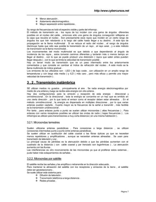 http:/www.cybercursos.net
Página 7
v Menor atenuación .
v Aislamiento electromagnético .
v Mayor separación entre repetidores .
Su rango de frecuencias es todo el espectro visible y parte del infrarrojo .
El método de transmisión es : los rayos de luz inciden con una gama de ángulos diferentes
posibles en el núcleo del cable , entonces sólo una gama de ángulos conseguirán reflejarse en
la capa que recubre el núcleo . Son precisamente esos rayos que inciden en un cierto rango de
ángulos los que irán rebotando a lo largo del cable hasta llegar a su destino . A este tipo de
propagación se le llama multimodal . Si se reduce el radio del núcleo , el rango de ángulos
disminuye hasta que sólo sea posible la transmisión de un rayo , el rayo axial , y a este método
de transmisión se le llama monomodal .
Los inconvenientes del modo multimodal es que debido a que dependiendo al ángulo de
incidencia de los rayos , estos tomarán caminos diferentes y tardarán más o menos tiempo en
llegar al destino , con lo que se puede producir una distorsión ( rayos que salen antes pueden
llegar después ) , con lo que se limita la velocidad de transmisión posible .
Hay un tercer modo de transmisión que es un paso intermedio entre los anteriormente
comentados y que consiste en cambiar el índice de refracción del núcleo . A este modo se le
llama multimodo de índice gradual .
Los emisores de luz utilizados son : LED ( de bajo coste , con utilización en un amplio rango de
temperaturas y con larga vida media ) y ILD ( más caro , pero más eficaz y permite una mayor
velocidad de transmisión ) .
3 . 2 . Transmisión inalámbrica
SE utilizan medios no guiados , principalmente el aire . Se radia energía electromagnética por
medio de una antena y luego se recibe esta energía con otra antena .
Hay dos configuraciones para la emisión y recepción de esta energía : direccional y
omnidireccional . En la direccional , toda la energía se concentra en un haz que es emitido en
una cierta dirección , por lo que tanto el emisor como el receptor deben estar alineados . En el
método omnidireccional , la energía es dispersada en múltiples direcciones , por lo que varias
antenas pueden captarla . Cuanto mayor es la frecuencia de la señal a transmitir , más factible
es la transmisión unidireccional .
Por tanto , para enlaces punto a punto se suelen utilizar microondas ( altas frecuencias ) . Para
enlaces con varios receptores posibles se utilizan las ondas de radio ( bajas frecuencias ) . Los
infrarrojos se utilizan para transmisiones a muy corta distancia ( en una misma habitación ) .
3.2.1. Microondas terrestres
Suelen utilizarse antenas parabólicas . Para conexionas a larga distancia , se utilizan
conexiones intermedias punto a punto entre antenas parabólicas .
Se suelen utilizar en sustitución del cable coaxial o las fibras ópticas ya que se necesitan
menos repetidores y amplificadores , aunque se necesitan antenas alineadas . Se usan para
transmisión de televisión y voz .
La principal causa de pérdidas es la atenuación debido a que las pérdidas aumentan con el
cuadrado de la distancia ( con cable coaxial y par trenzado son logarítmicas ) . La atenuación
aumenta con las lluvias .
Las interferencias es otro inconveniente de las microondas ya que al proliferar estos sistemas ,
pude haber más solapamientos de señales .
3.2.2. Microondas por satélite
El satélite recibe las señales y las amplifica o retransmite en la dirección adecuada .
Para mantener la alineación del satélite con los receptores y emisores de la tierra , el satélite
debe ser geoestacionario .
Se suele utilizar este sistema para :
v Difusión de televisión .
v Transmisión telefónica a larga distancia .
v Redes privadas .
 