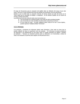 http:/www.cybercursos.net
Página 8
El rango de frecuencias para la recepción del satélite debe ser diferente del rango al que este
emite , para que no haya interferencias entre las señales que ascienden y las que descienden .
Debido a que la señal tarda un pequeño intervalo de tiempo desde que sale del emisor en la
Tierra hasta que es devuelta al receptor o receptores , ha de tenerse cuidado con el control de
errores y de flujo de la señal .
Las diferencias entre las ondas de radio y las microondas son :
v Las microondas son unidireccionales y las ondas de radio omnidireccionales .
v Las microondas son más sensibles a la atenuación producida por la lluvia .
v En las ondas de radio , al poder reflejarse estas ondas en el mar u otros objetos ,
pueden aparecer múltiples señales "hermanas" .
3.2.3. Infrarrojos
Los emisores y receptores de infrarrojos deben estar alineados o bien estar en línea tras la
posible reflexión de rayo en superficies como las paredes . En infrarrojos no existen problemas
de seguridad ni de interferencias ya que estos rayos no pueden atravesar los objetos ( paredes
por ejemplo ) . Tampoco es necesario permiso para su utilización ( en microondas y ondas de
radio si es necesario un permiso para asignar una frecuencia de uso ) .
 