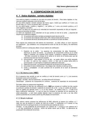 http:/www.cybercursos.net
Página 9
4 . CODIFICACION DE DATOS
4 . 1 . Datos digitales , señales digitales
Una señal es digital si consiste en una serie de pulsos de tensión . Para datos digitales no hay
más que codificar cada pulso como bit de datos .
En una señal unipolar ( tensión siempre del mismo signo ) habrá que codificar un 0 como una
tensión baja y un 1 como una tensión alta ( o al revés ) .
En una señal bipolar ( positiva y negativa ) , se codifica un 1 como una tensión positiva y un 0
como negativa ( o al revés ) .
La razón de datos de una señal es la velocidad de transmisión expresada en bits por segundo ,
a la que se transmiten los datos .
La razón de modulación es la velocidad con la que cambia el nivel de la señal , y depende del
esquema de codificación elegido .
v Un aumento de la razón de datos aumentará la razón de error por bit .
v Un aumento de la relación señal-ruido ( S/N ) reduce la tasa de error por bit .
v Un aumento del ancho de banda permite un aumento en la razón de datos .
Para mejorar las prestaciones del sistema de transmisión , se debe utilizar un buen esquema
de codificación , que establece una correspondencia entre los bits de los datos y los elementos
de señal .
Factores a tener en cuenta para utilizar un buen sistema de codificación :
1. Espectro de la señal : La ausencia de componentes de altas frecuencias ,
disminuye el ancho de banda . La presencia de componente continua en la señal
obliga a mantener una conexión física directa ( propensa a algunas interferencias )
. Se debe concentrar la energía de la señal en el centro de la banda para que las
interferencias sean las menores posibles .
2. Sincronización : para separar un bit de otro , se puede utilizar una señal separada
de reloj ( lo cuál es muy costoso y lento ) o bien que la propia señal porte la
sincronización , lo cuál implica un sistema de codificación adecuado .
3. Detección de errores : es necesaria la detección de errores ya en la capa física .
4. Inmunidad al ruido e interferencias : hay códigos más robustos al ruido que otros .
5. Coste y complejidad : el coste aumenta con el aumento de la razón de elementos
de señal .
4.1.1. No retorno a cero ( NRZ)
Es el esquema más sencillo ya que se codifica un nivel de tensión como un 1 y una ausencia
de tensión como un 0 ( o al revés ) .
Ventajas : sencillez , fácil de implementar , uso eficaz del ancho de banda .
Desventajas : presencia de componente en continua , ausencia de capacidad de sincronización
.
Se suelen utilizar en grabaciones magnéticas .
Otra modalidad de este tipo de codificación es la NRZI que consiste en codificar los bits cuando
se producen cambios de tensión ( sabiendo la duración de un bit , si hay un cambio de tensión ,
esto se codifica por ejemplo como 1 y si no hay cambio , se codifica como 0 ) . A esto se le
llama codificación diferencial . Lo que se hace es comparar la polaridad de los elementos de
señal adyacentes , y esto hace posible detectar mejor la presencia de ruido y es más difícil
perder la polaridad de una señal cuando hay dificultades de transmisión .
4.1.2. Binario multinivel
Este sistema intenta subsanar las deficiencias de NRZ utilizando el sistema de codificar un 1
cada vez que se produce un cambio de nivel de la señal , y codificando un 0 cuando no hay
cambio de nivel ( lo cuál sigue siendo un inconveniente para cadenas de ceros ) .
Ventajas : no hay problemas de sincronización con cadenas de 1 ( aunque sí con cadenas de 0
) , no hay componente en continua , ancho de banda menor que en NRZ , la alternancia de
pulsos perm ite la detección de errores .
 