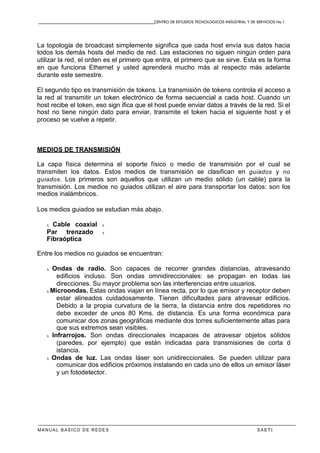 CENTRO DE ESTUDIOS TECNOLOGICOS INDUSTRIAL Y DE SERVICIOS No.1
MANUAL BASICO DE REDES S A E T I
La topología de broadcast simplemente significa que cada host envía sus datos hacia
todos los demás hosts del medio de red. Las estaciones no siguen ningún orden para
utilizar la red, el orden es el primero que entra, el primero que se sirve. Esta es la forma
en que funciona Ethernet y usted aprenderá mucho más al respecto más adelante
durante este semestre.
El segundo tipo es transmisión de tokens. La transmisión de tokens controla el acceso a
la red al transmitir un token electrónico de forma secuencial a cada host. Cuando un
host recibe el token, eso sign ifica que el host puede enviar datos a través de la red. Si el
host no tiene ningún dato para enviar, transmite el token hacia el siguiente host y el
proceso se vuelve a repetir.
MEDIOS DE TRANSMISIÓN
La capa física determina el soporte físico o medio de transmisión por el cual se
transmiten los datos. Estos medios de transmisión se clasifican en guiados y no
guiados. Los primeros son aquellos que utilizan un medio sólido (un cable) para la
transmisión. Los medios no guiados utilizan el aire para transportar los datos: son los
medios inalámbricos.
Los medios guiados se estudian más abajo.
x Cable coaxial x
Par trenzado x
Fibraóptica
Entre los medios no guiados se encuentran:
x Ondas de radio. Son capaces de recorrer grandes distancias, atravesando
edificios incluso. Son ondas omnidireccionales: se propagan en todas las
direcciones. Su mayor problema son las interferencias entre usuarios.
x Microondas. Estas ondas viajan en línea recta, por lo que emisor y receptor deben
estar alineados cuidadosamente. Tienen dificultades para atravesar edificios.
Debido a la propia curvatura de la tierra, la distancia entre dos repetidores no
debe exceder de unos 80 Kms. de distancia. Es una forma económica para
comunicar dos zonas geográficas mediante dos torres suficientemente altas para
que sus extremos sean visibles.
x Infrarrojos. Son ondas direccionales incapaces de atravesar objetos sólidos
(paredes, por ejemplo) que están indicadas para transmisiones de corta d
istancia.
x Ondas de luz. Las ondas láser son unidireccionales. Se pueden utilizar para
comunicar dos edificios próximos instalando en cada uno de ellos un emisor láser
y un fotodetector.
 