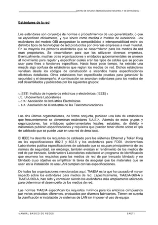 CENTRO DE ESTUDIOS TECNOLOGICOS INDUSTRIAL Y DE SERVICIOS No.1
MANUAL BASICO DE REDES S A E T I
Estándares de la red
Los estándares son conjuntos de normas o procedimientos de uso generalizado, o que
se especifican oficialmente, y que sirven como medida o modelo de excelencia. Los
estándares del modelo OSI aseguraban la compatibilidad e interoperabilidad entre los
distintos tipos de tecnologías de red producidas por diversas empresas a nivel mundial.
En su mayoría los primeros estándares que se desarrollaron para los medios de red
eran propietarios. Se desarrollaron para que los utilizaran diversas empresas.
Eventualmente, muchas otras organizaciones y entidades gubernamentales se unieron
al movimiento para regular y especificar cuáles eran los tipos de cables que se podían
usar para fines o funciones específicos. Hasta hace poco tiempo, ha existido una
mezcla algo confusa de estándares que regían los medios de red. Dichos estándares
variaban desde los códigos de construcción e incendios hasta especificaciones
eléctricas detalladas. Otros estándares han especificado pruebas para garantizar la
seguridad y el desempeño. A continuación se anuncian estándares para los medios de
red desarrollados y publicados por los siguientes grupos:
x IEEE: Instituto de ingenieros eléctricos y electrónicos (IEEE) x
UL: Underwriters Laboratories
x EIA: Asociación de Industrias Electrónicas
x TIA: Asociación de la Industria de las Telecomunicaciones
Las dos últimas organizaciones, de forma conjunta, publican una lista de estándares
que frecuentemente se denominan estándares TIA/EIA. Además de estos grupos y
organizaciones, las entidades gubernamentales locales, estatales, de distrito y
nacionales publican especificaciones y requisitos que pueden tener efecto sobre el tipo
de cableado que se puede usar en una red de área local.
El IEEE ha descrito los requisitos de cableado para los sistemas Ethernet y Token Ring
en las especificaciones 802.3 y 802.5 y los estándares para FDDI. Underwriters
Laboratories publica especificaciones de cableado que se ocupan principalmente de las
normas de seguridad, sin embargo, también evalúan el rendimiento de los medios de
red de par trenzado. Underwriters Laboratories estableció un programa de identificación
que enumera los requisitos para los medios de red de par trenzado blindado y no
blindado cuyo objetivo es simplificar la tarea de asegurar que los materiales que se
usan en la instalación de una LAN cumplan con las especificaciones.
De todas las organizaciones mencionadas aquí, TIA/EIA es la que ha causado el mayor
impacto sobre los estándares para medios de red. Específicamente, TIA/EIA-568-A y
TIA/EIA-569-A, han sido y continúan siendo los estándares más ampliamente utilizados
para determinar el desempeño de los medios de red.
Las normas TIA/EIA especifican los requisitos mínimos para los entornos compuestos
por varios productos diferentes, producidos por diversos fabricantes. Tienen en cuenta
la planificación e instalación de sistemas de LAN sin imponer el uso de equipo
 