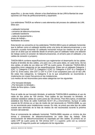 CENTRO DE ESTUDIOS TECNOLOGICOS INDUSTRIAL Y DE SERVICIOS No.1
MANUAL BASICO DE REDES S A E T I
específico, y, de ese modo, ofrecen a los diseñadores de las LAN la libertad de crear
opciones con fines de perfeccionamiento y expansión.
Los estándares TIA/EIA se refieren a seis elementos del proceso de cableado de LAN.
Ellos son:
x cableado horizontal
x armarios de telecomunicaciones
x cableado backbone
x salas de equipamiento x
áreas de trabajo x
facilidades de acceso
Esta lección se concentra en los estándares TIA/EIA-568-A para el cableado horizontal,
que lo definen como el cableado tendido entre una toma de telecomunicaciones y una
conexión cruzada horizontal. El cableado horizontal incluye los medios de red que se
usan en el área que se extiende desde el armario para el cableado hasta una estación
de trabajo (como el conector de telecomunicaciones, el armario para el cableado y los
cables de conexión o jumpers).
TIA/EIA-568-A contiene especificaciones que reglamentan el desempeño de los cables.
Explica el tendido de dos cables, uno para voz y otro para datos, en cada toma. De los
dos cables, el cable de voz debe ser UTP de cuatro pares. El estándar TIA/EIA-568-A
especifica cinco categorías en las especificaciones. Estas son el cableado Categoría 1
(CAT 1), Categoría 2 (CAT 2), Categoría 3 (CAT 3), Categoría 4 (CAT 4) y Categoría 5
(CAT 5). Entre estos, sólo CAT 3, CAT 4 y CAT 5 son aceptados para uso en las LAN.
De estas tres categorías, la Categoría 5 es la que actualmente se recomienda e
implementa con mayor frecuencia en las instalaciones.
Los medios de red reconocidos para estas categorías son los siguientes:
x Par trenzado blindado
x Par trenzado no blindado x
Cable de fibra óptica x Cable
coaxial
Para el cable de par trenzado blindado, el estándar TIA/EIA-568-A establece el uso de
cable de dos pares de 150 ohmios. Para cables de par trenzado no blindado, el
estándar establece cables de cuatro pares de 100 ohmios. Para fibra óptica, el estándar
establece dos fibras de cable multimodo 62.5/1 25 µ (micrometros). Aunque el cable
coaxial de 50 ohmios es un tipo de medio de red reconocido en TIA/EIA-568B, su uso
no se recomienda para instalaciones nuevas. Es más, se prevé que este tipo de cable
coaxial será eliminado de la lista de medios de red reconocidos durante la próxima
revisión del estándar.
Para el componente de cableado horizontal, TIA/EIA-568A requiere un mínimo de dos
tomas o conectores de telecomunicaciones en cada área de trabajo. Este
toma/conector de telecomunicaciones es soportado por dos cables. El primero es un
cable UTP de cuatro pares de 100 ohmios CAT 3 o superior, junto con su conector
apropiado. El segundo puede ser cualquiera de los siguientes:
 