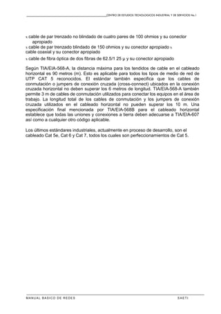 CENTRO DE ESTUDIOS TECNOLOGICOS INDUSTRIAL Y DE SERVICIOS No.1
MANUAL BASICO DE REDES S A E T I
x cable de par trenzado no blindado de cuatro pares de 100 ohmios y su conector
apropiado
x cable de par trenzado blindado de 150 ohmios y su conector apropiado x
cable coaxial y su conector apropiado
x cable de fibra óptica de dos fibras de 62.5/1 25 µ y su conector apropiado
Según TIA/EIA-568-A, la distancia máxima para los tendidos de cable en el cableado
horizontal es 90 metros (m). Esto es aplicable para todos los tipos de medio de red de
UTP CAT 5 reconocidos. El estándar también especifica que los cables de
conmutación o jumpers de conexión cruzada (cross-connect) ubicados en la conexión
cruzada horizontal no deben superar los 6 metros de longitud. TIA/EIA-568-A también
permite 3 m de cables de conmutación utilizados para conectar los equipos en el área de
trabajo. La longitud total de los cables de conmutación y los jumpers de conexión
cruzada utilizados en el cableado horizontal no pueden superar los 10 m. Una
especificación final mencionada por TIA/EIA-568B para el cableado horizontal
establece que todas las uniones y conexiones a tierra deben adecuarse a TIA/EIA-607
así como a cualquier otro código aplicable.
Los últimos estándares industriales, actualmente en proceso de desarrollo, son el
cableado Cat 5e, Cat 6 y Cat 7, todos los cuales son perfeccionamientos de Cat 5.
 