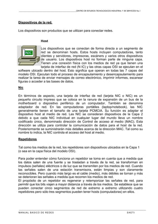 CENTRO DE ESTUDIOS TECNOLOGICOS INDUSTRIAL Y DE SERVICIOS No.1
MANUAL BASICO DE REDES S A E T I
Dispositivos de la red.
Los dispositivos son productos que se utilizan para conectar redes.
Host
Los dispositivos que se conectan de forma directa a un segmento de
red se denominan hosts. Estos hosts incluyen computadoras, tanto
clientes y servidores, impresoras, escáners y varios otros dispositivos
de usuario. Los dispositivos host no forman parte de ninguna capa.
Tienen una conexión física con los medios de red ya que tienen una
tarjeta de interfaz de red (N IC) y las otras capas OSI se ejecutan en el
software ubicado dentro del host. Esto significa que operan en todas las 7 capas del
modelo OSI. Ejecutan todo el proceso de encapsulamiento y desencapsulamiento para
realizar la tarea de enviar mensajes de correo electrónico, imprimir informes, escanear
figuras o acceder a las bases de datos.
Nic
En términos de aspecto, una tarjeta de interfaz de red (tarjeta NIC o NIC) es un
pequeño circuito impreso que se coloca en la ranura de expansión de un bus de la
motherboard o dispositivo periférico de un computador. También se denomina
adaptador de red. En las computadoras portátiles (laptop/notebook), las NIC
generalmente tienen el tamaño de una tarjeta PCMCIA. Su función es adaptar el
dispositivo host al medio de red. Las NIC se consideran dispositivos de la Capa 2
debido a que cada NIC individual en cualquier lugar del mundo lleva un nombre
codificado único, denominado dirección de Control de acceso al medio (MAC). Esta
dirección se utiliza para controlar la comunicación de datos para el host de la red.
Posteriormente se suministrarán más detalles acerca de la dirección MAC. Tal como su
nombre lo indica, la NIC controla el acceso del host al medio.
Repetidores
Tal como los medios de la red, los repetidores son dispositivos ubicados en la Capa 1
(o sea en la capa física del modelo OSI).
Para poder entender cómo funciona un repetidor se toma en cuenta que a medida que
los datos salen de una fuente y se trasladan a través de la red, se transforman en
impulsos (señales) eléctricos o de luz que se transmiten por los medios de red. Cuando
las señales salen de una estación transmisora, están limpias y son claramente
reconocibles. Pero cuando más largo es el cable (medio), más débiles se tornan y más
se deterioran las señales a medida que recorren los medios de red.
El propósito de un repetidor es regenerar y retemporizar las señales de red, para
permitir que los bits viajen a mayor distancia a través de los medios. Se establece que se
pueden conectar cinco segmentos de red de extremo a extremo utilizando cuatro
repetidores pero sólo tres segmentos pueden tener hosts (computadoras) en ellos.
 