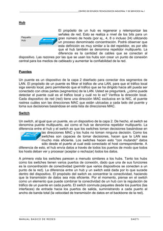 CENTRO DE ESTUDIOS TECNOLOGICOS INDUSTRIAL Y DE SERVICIOS No.1
MANUAL BASICO DE REDES S A E T I
Hub
El propósito de un hub es regenerar y retemporizar las
señales de red. Esto se realiza a nivel de los bits para un
gran número de hosts (por ej., 4, 8 o incluso 24) utilizando
un proceso denominado concentración. Podrá observar que
esta definición es muy similar a la del repetidor, es por ello
que el hub también se denomina repetidor multipuerto. La
diferencia es la cantidad de cables que se conectan al
dispositivo. Las razones por las que se usan los hubs son crear un punto de conexión
central para los medios de cableado y aumentar la confiabilidad de la red.
Puentes
Un puente es un dispositivo de la capa 2 diseñado para conectar dos segmentos de
LAN. El propósito de un puente es filtrar el tráfico de una LAN, para que el tráfico local
siga siendo local, pero permitiendo que el tráfico que se ha dirigido hacia allí pueda ser
conectado con otras partes (segmentos) de la LAN. Usted se preguntará, ¿cómo puede
detectar el puente cuál es el tráfico local y cuál no lo es? Verifica la dirección local.
Cada dispositivo de red (red) tiene una dirección MAC exclusiva en la NIC, el puente
rastrea cuáles son las direcciones MAC que están ubicadas a cada lado del puente y
toma sus decisiones basándose en esta lista de direcciones MAC.
Switch
Un switch, al igual que un puente, es un dispositivo de la capa 2. De hecho, el switch se
denomina puente multipuerto, así como el hub se denomina repetidor multipuerto. La
diferencia entre el hub y el switch es que los switches toman decisiones basándose en
las direcciones MAC y los hubs no toman ninguna decisión. Como los
switches son capaces de tomar decisiones, hacen que la LAN sea
mucho más eficiente. Los switches hacen esto "con mutando" datos
sólo desde el puerto al cual está conectado el host correspondiente. A
diferencia de esto, el hub envía datos a través de todos los puertos de modo que todos
los hosts deban ver y procesar (aceptar o rechazar) todos los datos.
A primera vista los switches parecen a menudo similares a los hubs. Tanto los hubs
como los switches tienen varios puertos de conexión, dado que una de sus funciones
es la concentración de conectividad (permitir que varios dispositivos se conecten a un
punto de la red). La diferencia entre un hub y un switch está dada por lo que sucede
dentro del dispositivo. El propósito del switch es concentrar la conectividad, haciendo
que la transmisión de datos sea más eficiente. Por el momento, piense en el switch
como un elemento que puede combinar la conectividad de un hub con la regulación de
tráfico de un puente en cada puerto. El switch conmuta paquetes desde los puertos (las
interfaces) de entrada hacia los puertos de salida, suministrando a cada puerto el
ancho de banda total (la velocidad de transmisión de datos en el backbone de la red).
 