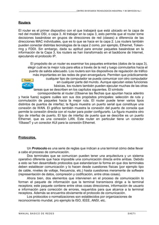 CENTRO DE ESTUDIOS TECNOLOGICOS INDUSTRIAL Y DE SERVICIOS No.1
MANUAL BASICO DE REDES S A E T I
Routers
El router es el primer dispositivo con el que trabajará que está ubicado en la capa de
red del modelo OSI, o capa 3. Al trabajar en la capa 3, esto permite que el router tome
decisiones basándose en grupos de direcciones de red (clases) a diferencia de las
direcciones MAC individuales, que es lo que se hace en la capa 2. Los routers también
pueden conectar distintas tecnologías de la capa 2 como, por ejemplo, Ethernet, Token-
ring y FDDI. Sin embargo, dada su aptitud para enrutar paquetes basándose en la
información de la Capa 3, los routers se han transformado en el backbone de Internet,
ejecutando el protocolo IP.
El propósito de un router es examinar los paquetes entrantes (datos de la capa 3),
elegir cuál es la mejor ruta para ellos a través de la red y luego conmutarlos hacia el
puerto de salida adecuado. Los routers son los dispositivos de regulación de tráfico
más importantes en las redes de gran envergadura. Permiten que prácticamente
cualquier tipo de computador se pueda comunicar con otro computador
en cualquier parte del mundo. Aunque ejecutan estas funciones
básicas, los routers también pueden ejecutar muchas de las otras
tareas que se describen en los capítulos siguientes. El símbolo
correspondiente al router (Observe las flechas que apuntan hacia adentro
y hacia fuera) sugiere cuáles son sus dos propósitos principales: selección de ruta y
conmutación de paquetes hacia la mejor ruta. El router puede tener varios tipos
distintos de puertos de interfaz; la figura muestra un puerto serial que constituye una
conexión de WAN. El gráfico también muestra la conexión del puerto de consola que
permite la conexión directa con el router para poder configurarlo. La figura muestra otro
tipo de interfaz de puerto. El tipo de interfaz de puerto que se describe es un puerto
Ethernet, que es una conexión LAN. Este router en particular tiene un conector
10baseT y un conector AUI para la conexión Ethernet.
Protocolos.
Un Protocolo es una serie de reglas que indican a una terminal cómo debe llevar
a cabo el proceso de comunicación.
Dos terminales que se comunican pueden tener una arquitectura y un sistema
operativo diferente que hace imposible una comunicación directa entre ambas. Debido
a esto se han desarrollado protocolos que estandarizan la forma en que dos terminales
deben establecer comunicación y lo hacen desde cuestiones físicas (por ejemplo tipo
de cable, niveles de voltaje, frecuencia, etc.) hasta cuestiones meramente de software
(representación de datos, compresión y codificación, entre otras cosas).
Ahora bien, dos elementos que intervienen en el proceso de comunicación lo
forman el paquete de información que la terminal transmisora dirige a la terminal
receptora; este paquete contiene entre otras cosas direcciones, información de usuario
e información para corrección de errores, requeridos para que alcance a la terminal
receptora. Además se encuentra obviamente el protocolo de comunicación.
Los protocolos o normalizaciones son establecidos por organizaciones de
reconocimiento mundial, pro ejemplo la ISO, IEEE, ANSI, etc.
 