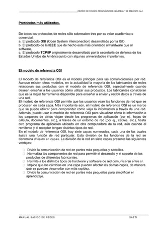 CENTRO DE ESTUDIOS TECNOLOGICOS INDUSTRIAL Y DE SERVICIOS No.1
MANUAL BASICO DE REDES S A E T I
Protocolos más utilizados.
De todos los protocolos de redes sólo sobresalen tres por su valor académico o
comercial:
a. El protocolo OSI (Open System Interconection) desarrollado por la ISO.
b. El protocolo de la IEEE que de hecho esta más orientado al hardware que al
software.
c. El protocolo TCP/IP originalmente desarrollado por la secretaría de defensa de los
Estados Unidos de América junto con algunas universidades importantes.
El modelo de referencia OSI
El modelo de referencia OSI es el modelo principal para las comunicaciones por red.
Aunque existen otros modelos, en la actualidad la mayoría de los fabricantes de redes
relacionan sus productos con el modelo de referencia OSI, especialmente cuando
desean enseñar a los usuarios cómo utilizar sus productos. Los fabricantes consideran
que es la mejor herramienta disponible para enseñar a enviar y recibir datos a través de
una red.
El modelo de referencia OSI permite que los usuarios vean las funciones de red que se
producen en cada capa. Más importante aún, el modelo de referencia OSI es un marco
que se puede utilizar para comprender cómo viaja la información a través de una red.
Además, puede usar el modelo de referencia OSI para visualizar cómo la información o
los paquetes de datos viajan desde los programas de aplicación (por ej., hojas de
cálculo, documentos, etc.), a través de un entorno de red (por ej., cables, etc.), hasta
otro programa de aplicación ubicado en otra computadora de la red, aún cuando el
remitente y el receptor tengan distintos tipos de red.
En el modelo de referencia OSI, hay siete capas numeradas, cada una de las cuales
ilustra una función de red particular. Esta división de las funciones de la red se
denomina división en capas. La división de la red en siete capas presenta las siguientes
ventajas:
� Divide la comunicación de red en partes más pequeñas y sencillas.
� Normaliza los componentes de red para permitir el desarrollo y el soporte de los
productos de diferentes fabricantes.
� Permite a los distintos tipos de hardware y software de red comunicarse entre sí.
� Impide que los cambios en una capa puedan afectar las demás capas, de manera
que se puedan desarrollar con más rapidez.
� Divide la comunicación de red en partes más pequeñas para simplificar el
aprendizaje.
 