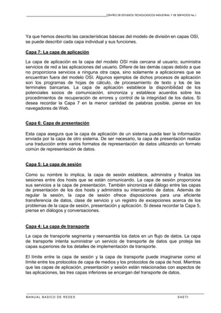 CENTRO DE ESTUDIOS TECNOLOGICOS INDUSTRIAL Y DE SERVICIOS No.1
MANUAL BASICO DE REDES S A E T I
Ya que hemos descrito las características básicas del modelo de división en capas OSI,
se puede describir cada capa individual y sus funciones.
Capa 7: La capa de aplicación
La capa de aplicación es la capa del modelo OSI más cercana al usuario; suministra
servicios de red a las aplicaciones del usuario. Difiere de las demás capas debido a que
no proporciona servicios a ninguna otra capa, sino solamente a aplicaciones que se
encuentran fuera del modelo OSI. Algunos ejemplos de dichos procesos de aplicación
son los programas de hojas de cálculo, de procesamiento de texto y los de las
terminales bancarias. La capa de aplicación establece la disponibilidad de los
potenciales socios de comunicación, sincroniza y establece acuerdos sobre los
procedimientos de recuperación de errores y control de la integridad de los datos. Si
desea recordar la Capa 7 en la menor cantidad de palabras posible, piense en los
navegadores de Web.
Capa 6: Capa de presentación
Esta capa asegura que la capa de aplicación de un sistema pueda leer la información
enviada por la capa de otro sistema. De ser necesario, la capa de presentación realiza
una traducción entre varios formatos de representación de datos utilizando un formato
común de representación de datos.
Capa 5: La capa de sesión
Como su nombre lo implica, la capa de sesión establece, administra y finaliza las
sesiones entre dos hosts que se están comunicando. La capa de sesión proporciona
sus servicios a la capa de presentación. También sincroniza el diálogo entre las capas
de presentación de los dos hosts y administra su intercambio de datos. Además de
regular la sesión, la capa de sesión ofrece disposiciones para una eficiente
transferencia de datos, clase de servicio y un registro de excepciones acerca de los
problemas de la capa de sesión, presentación y aplicación. Si desea recordar la Capa 5,
piense en diálogos y conversaciones.
Capa 4: La capa de transporte
La capa de transporte segmenta y reensambla los datos en un flujo de datos. La capa
de transporte intenta suministrar un servicio de transporte de datos que proteja las
capas superiores de los detalles de implementación de transporte.
El límite entre la capa de sesión y la capa de transporte puede imaginarse como el
límite entre los protocolos de capa de medios y los protocolos de capa de host. Mientras
que las capas de aplicación, presentación y sesión están relacionadas con aspectos de
las aplicaciones, las tres capas inferiores se encargan del transporte de datos.
 