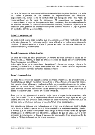 CENTRO DE ESTUDIOS TECNOLOGICOS INDUSTRIAL Y DE SERVICIOS No.1
MANUAL BASICO DE REDES S A E T I
La capa de transporte intenta suministrar un servicio de transporte de datos que aísla
las capas superiores de los detalles de implementación del transporte.
Específicamente, temas como la confiabilidad del transporte entre dos hosts es
responsabilidad de la capa de transporte. Al proporcionar un servicio de
comunicaciones, la capa de transporte establece, mantiene y termina adecuadamente
los circuitos virtuales. Al proporcionar un servicio confiable, se utilizan dispositivos de
detección y recuperación de errores de transporte. Si desea recordar la Capa 4, piense
en calidad de servicio y confiabilidad.
Capa 3: La capa de red
La capa de red es una capa compleja que proporciona conectividad y selección de ruta
entre dos sistemas de hosts que pueden estar ubicados en redes geográficamente
distintas. Si desea recordar la Capa 3, piense en selección de ruta, conmutación,
direccionamiento y enrutamiento.
Capa 2: La capa de enlace de datos
La capa de enlace de datos proporciona un tránsito de datos confiable a través de un
enlace físico. Al hacerlo, la capa de enlace de datos se ocupa del direccionamiento
físico (comparado con el lógico),
la topología de red, el acceso a la red, la notificación de errores, entrega ordenada de
tramas y control de flujo. Si desea recordar la Capa 2 en la menor cantidad de palabras
posible, piense en tramas y control de acceso al medio.
Capa 1: La capa física
La capa física define las especificaciones eléctricas, mecánicas, de procedimiento y
funcionales para activar, mantener y desactivar el enlace físico entre sistemas finales.
Las características tales como niveles de voltaje, temporización de cambios de voltaje,
velocidad de datos físicos, distancias de transmisión máximas, conectores físicos y
otros atributos similares se definen a través de las especificaciones de la capa física. Si
desea recordar la Capa 1, piense en señales y med ios.
Para que los paquetes de datos puedan viajar desde el origen hasta su destino, cada
capa del modelo OSI en el origen debe comunicarse con su capa igual en el lugar
destino. Durante este proceso, cada protocolo de capa intercambia información, que se
conoce como unidades de datos de protocolo (PDU), entre capas iguales.
Los paquetes de datos de una red parten de un origen y se envían a un destino. Cada
capa depende de la función de servicio de la capa OSI que se encuentra debajo de ella,
a medida que los datos se desplazan hacia abajo a través de las capas, se agregan
encabezados e información final adicionales. Después de que las Capas 7, 6 y 5 han
agregado la información, la Capa 4 agrega más información. Este agrupamiento de
datos, la PDU de la Capa 4, se denomina segmento.
 