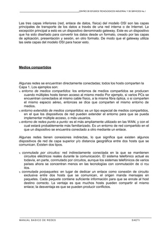 CENTRO DE ESTUDIOS TECNOLOGICOS INDUSTRIAL Y DE SERVICIOS No.1
MANUAL BASICO DE REDES S A E T I
Las tres capas inferiores (red, enlace de datos, física) del modelo OSI son las capas
principales de transporte de los datos a través de una red interna o de Internet. La
excepción principal a esto es un dispositivo denominado gateway. Este es un dispositivo
que ha sido diseñado para convertir los datos desde un formato, creado por las capas
de aplicación, presentación y sesión, en otro formato. De modo que el gateway utiliza
las siete capas del modelo OSI para hacer esto.
Medios compartidos
Algunas redes se encuentran directamente conectadas; todos los hosts comparten la
Capa 1. Los ejemplos son:
x entorno de medios compartidos: los entornos de medios compartidos se producen
cuando múltiples hosts tienen acceso al mismo medio Por ejemplo, si varios PCs se
encuentran conectados al mismo cable físico, a la misma fibra óptica, o si comparten
el mismo espacio aéreo, entonces se dice que comparten el mismo entorno de
medios.
x entorno extendido de medios compartidos: es un tipo especial de medios compartidos,
en el que los dispositivos de red pueden extender el entorno para que se pueda
implementar múltiple acceso, o más usuarios.
x entorno de redes punto a punto: es el más ampliamente utilizado en las WAN, y con el
cual estará probablemente más familiarizado. Es un entorno de red compartido en el
que un dispositivo se encuentra conectado a otro mediante un enlace.
Algunas redes tienen conexiones indirectas, lo que significa que existen algunos
dispositivos de red de capa superior y/o distancia geográfica entre dos hosts que se
comunican. Existen dos tipos.
x conmutada por circuitos: red indirectamente conectada en la que se mantienen
circuitos eléctricos reales durante la comunicación. El sistema telefónico actual es
todavía, en parte, conmutado por circuitos, aunque los sistemas telefónicos de varios
países ahora se concentran menos en las tecnologías con conmutación de ci rcu
itos.
x conmutada porpaquetes: en lugar de dedicar un enlace como conexión de circuito
exclusiva entre dos hosts que se comunican, el origen manda mensajes en
paquetes. Cada paquete contiene suficiente información para que se enrute al host
destino correcto. La ventaja es que muchos hosts pueden compartir el mismo
enlace; la desventaja es que se pueden producir conflictos.
 