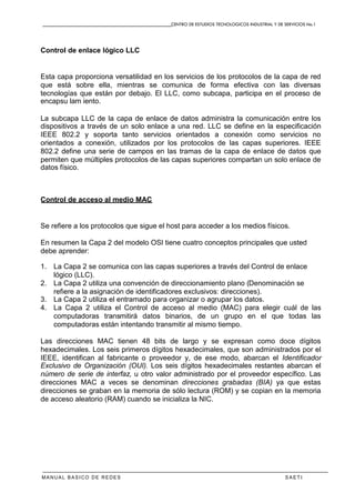 CENTRO DE ESTUDIOS TECNOLOGICOS INDUSTRIAL Y DE SERVICIOS No.1
MANUAL BASICO DE REDES S A E T I
Control de enlace lógico LLC
Esta capa proporciona versatilidad en los servicios de los protocolos de la capa de red
que está sobre ella, mientras se comunica de forma efectiva con las diversas
tecnologías que están por debajo. El LLC, como subcapa, participa en el proceso de
encapsu lam iento.
La subcapa LLC de la capa de enlace de datos administra la comunicación entre los
dispositivos a través de un solo enlace a una red. LLC se define en la especificación
IEEE 802.2 y soporta tanto servicios orientados a conexión como servicios no
orientados a conexión, utilizados por los protocolos de las capas superiores. IEEE
802.2 define una serie de campos en las tramas de la capa de enlace de datos que
permiten que múltiples protocolos de las capas superiores compartan un solo enlace de
datos físico.
Control de acceso al medio MAC
Se refiere a los protocolos que sigue el host para acceder a los medios físicos.
En resumen la Capa 2 del modelo OSI tiene cuatro conceptos principales que usted
debe aprender:
1. La Capa 2 se comunica con las capas superiores a través del Control de enlace
lógico (LLC).
2. La Capa 2 utiliza una convención de direccionamiento plano (Denominación se
refiere a la asignación de identificadores exclusivos: direcciones).
3. La Capa 2 utiliza el entramado para organizar o agrupar los datos.
4. La Capa 2 utiliza el Control de acceso al medio (MAC) para elegir cuál de las
computadoras transmitirá datos binarios, de un grupo en el que todas las
computadoras están intentando transmitir al mismo tiempo.
Las direcciones MAC tienen 48 bits de largo y se expresan como doce dígitos
hexadecimales. Los seis primeros dígitos hexadecimales, que son administrados por el
IEEE, identifican al fabricante o proveedor y, de ese modo, abarcan el Identificador
Exclusivo de Organización (OUI). Los seis dígitos hexadecimales restantes abarcan el
número de serie de interfaz, u otro valor administrado por el proveedor específico. Las
direcciones MAC a veces se denominan direcciones grabadas (BIA) ya que estas
direcciones se graban en la memoria de sólo lectura (ROM) y se copian en la memoria
de acceso aleatorio (RAM) cuando se inicializa la NIC.
 