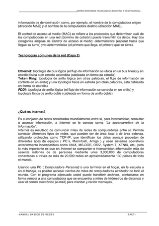 CENTRO DE ESTUDIOS TECNOLOGICOS INDUSTRIAL Y DE SERVICIOS No.1
MANUAL BASICO DE REDES S A E T I
información de denominación como, por ejemplo, el nombre de la computadora origen
(dirección MAC) y el nombre de la computadora destino (dirección MAC).
El control de acceso al medio (MAC) se refiere a los protocolos que determinan cuál de
las computadoras en una red (dominio de colisión) puede transmitir los datos. Hay dos
categorías amplias de Control de acceso al medio: determinística (esperar hasta que
llegue su turno) yno determinística (el primero que llega, el primero que se sirve).
Tecnologías comunes de la red (Capa 2)
Ethernet: topología de bus lógica (el flujo de información se ubica en un bus lineal) y en
estrella física o en estrella extendida (cableada en forma de estrella)
Token Ring: topología de anillo lógica (en otras palabras, el flujo de información se
controla en un anillo) y una topología física en estrella (en otras palabras, está cableada
en forma de estrella)
FDDI: topología de anillo lógica (el flujo de información se controla en un anillo) y
topología física de anillo doble (cableada en forma de anillo doble)
¿Qué es Internet?
Es el conjunto de redes conectadas mundialmente entre sí, para intercambiar, consultar
o accesar información, a Internet se le conoce como “La supercarretera de la
Información”.
Internet es resultado de comunicar miles de redes de computadoras entre sí. Permite
conectar diferentes tipos de redes, que pueden ser de área local o de área extensa,
utilizando protocolos como TCP-IP, que identifican los datos aunque procedan de
diferentes tipos de equipos ( PC´s, Macintosh, Amiga ) y usen sistemas operativos
anteriormente incompatibles como UNIX, MS-DOS, OS/2, System 7, XENIX, etc., pero
lo más importante es que en Internet se comparten e intercambian información más de
sesenta millones de de personas mediante unos 3,000,000 de computadoras
conectadas a través de más de 20,000 redes en aproximádamente 130 países de todo
el mundo.
Usando una PC ( Computadora Personal) o una terminal en el hogar, en la escuela o
en el trabajo, es posible accesar cientos de miles de computadoras alrededor de todo el
mundo. Con el programa adecuado usted puede transferir archivos, contactarse en
forma remota a una computadora que se encuentra a miles de kilómetros de distancia y
usar el correo electrónico (e-mail) para mandar y recibir mensajes.
 
