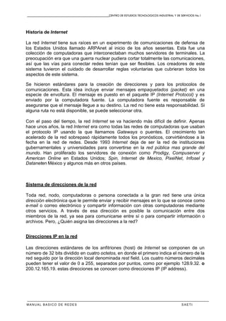 CENTRO DE ESTUDIOS TECNOLOGICOS INDUSTRIAL Y DE SERVICIOS No.1
MANUAL BASICO DE REDES S A E T I
Historia de Internet
La red Internet tiene sus raíces en un experimento de comunicaciones de defensa de
los Estados Unidos llamado ARPAnet al inicio de los años sesentas. Esta fue una
colección de computadoras que interconectaban muchos servidores de terminales. La
preocupación era que una guerra nuclear pudiera cortar totalmente las comunicaciones,
así que las vías para conectar redes tenían que ser flexibles. Los creadores de este
sistema tuvieron el cuidado de desarrollar reglas voluntarias que cubrieran todos los
aspectos de este sistema.
Se hicieron estándares para la creación de direcciones y para los protocolos de
comunicaciones. Esta idea incluye enviar mensajes empaquetados (packet) en una
especie de envoltura. El mensaje es puesto en el paquete IP (Internet Protocol) y es
enviado por la computadora fuente. La computadora fuente es responsable de
asegurarse que el mensaje llegue a su destino. La red no tiene esta responsabilidad. Si
alguna ruta no está disponible, se puede seleccionar otra.
Con el paso del tiempo, la red Internet se va haciendo más difícil de definir. Apenas
hace unos años, la red Internet era como todas las redes de computadoras que usaban
el protocolo IP usando la que llamamos Gateways o puentes. El crecimiento tan
acelerado de la red sobrepasó rápidamente todos los pronósticos, convirtiéndose a la
fecha en la red de redes. Desde 1993 Internet deja de ser la red de instituciones
gubernamentales y universidades para convertirse en la red pública mas grande del
mundo. Han proliferado los servidores de conexión como Prodigy, Compuserver y
American Online en Estados Unidos; Spin, Internet de Mexico, PixelNet, Infosel y
Dataneten México y algunos más en otros países.
Sistema de direcciones de la red
Toda red, nodo, computadoras o persona conectada a la gran red tiene una única
dirección electrónica que le permite enviar y recibir mensajes en lo que se conoce como
e-mail o correo electrónico y compartir información con otras computadoras mediante
otros servicios. A través de esa dirección es posible la comunicación entre dos
miembros de la red, ya sea para comunicarse entre sí o para compartir información o
archivos. Pero, ¿Quién asigna las direcciones a la red?
Direcciones IP en la red
Las direcciones estándares de los anfitriones (host) de Internet se componen de un
número de 32 bits dividido en cuatro octetos, en donde el primero indica el número de la
red seguido por la dirección local denominada rest field. Los cuatro números decimales
pueden tener el valor de 0 a 255, separados por puntos, como por ejemplo 128.9.32. o
200.12.165.19. estas direcciones se conocen como direcciones IP (IP address).
 