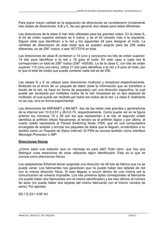 CENTRO DE ESTUDIOS TECNOLOGICOS INDUSTRIAL Y DE SERVICIOS No.1
MANUAL BASICO DE REDES S A E T I
Para lograr mayor calidad en la asignación de direcciones se consideraron inicialmente
tres clases de direcciones: A,B y C, de uso general; dos clases para redes diferentes
Las direcciones de la clase A han sido utilizadas para las grandes redes. En la clase A,
el bit de orden superior siempre es 0 (cero), y es el bit ubicado más a la izquierda.
Siguen siete que identifican a la red y los siguientes 24 para designar al nodo. La
cantidad de direcciones de esta clase que se pueden asignar para las 256 redes
diferentes, es de 256
3
nodos, o sea 16777216 en total.
Las direcciones de clase B contienen a 10 (uno y cero)como los bits de orden superior;
14 bits para identificar a la red y 16 para el nodo. En este caso a cada red le
corresponden un total de 256
2
nodos (256
2
=65536). La de la clase C, con bits de orden
superior 110 (uno,uno,cero), utiliza 21 bits para identificar a la red y 8 para el nodo, por
lo que el total de nodos que puede contener cada red es de 256.
Las clases D y E se utilizan para direcciones multicast y broadcast respectivamente.
Multicast es el envío de un paquete de datos (toda la información que se transfiere a
través de la red, se hace en forma de paquetes) con una dirección específica, la cual
puede ser accesada por múltiples nodos de la red; broadcast es un tipo especial de
multicast, el cual puede ser recibido por todos los nodos de la red. La clase E realmente
no se usa, sino en forma experimental.
Las direcciones de ARPANET y MILNET, dos de las redes más grandes y generadoras
de la Internet son 10.0.0.51 y 26.0.0.73, respectivamente. Como puede ver en la figura
anterior los números 10 o 26 son los que representan a la red; el segundo octeto
identifica al anfitrión (Host) físicamente; el tercero es el anfitrión lógico y por último, el
cuarto octeto representa al Packet Switching Node, PSN, que es una computadora
encargada de aceptar y enrutar los paquetes de datos que le lleguen, enviándolos a su
destino como un Paquete de Datos Internet. El PSN se conoce también como Interface
Message Processor o IMP.
Direcciones físicas
¿Cómo sabe una estación que un mensaje es para ella? Está claro, que hay que
distinguir unas estaciones de otras utilizando algún identificador. Esto es lo que se
conoce como direcciones físicas.
Los adaptadores Ethernet tienen asignada una dirección de 48 bits de fábrica que no se
puede variar. Los fabricantes nos garantizan que no puede haber dos tarjetas de red
con la misma dirección física. Si esto llegase a ocurrir dentro de una misma red la
comunicación se volvería imposible. Los tres primeros bytes corresponden al fabricante
(no puede haber dos fabricantes con el mismo identificador) y los tres últimos al número
de serie (no puede haber dos tarjetas del mismo fabricante con el mismo número de
serie). Por ejemplo,
5D:1 E:23:1 0:9F:A3
 