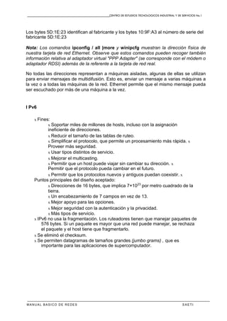 CENTRO DE ESTUDIOS TECNOLOGICOS INDUSTRIAL Y DE SERVICIOS No.1
MANUAL BASICO DE REDES S A E T I
Los bytes 5D:1E:23 identifican al fabricante y los bytes 10:9F:A3 al número de serie del
fabricante 5D:1E:23
Nota: Los comandos ipconfig / all |more y winipcfg muestran la dirección física de
nuestra tarjeta de red Ethernet. Observe que estos comandos pueden recoger también
información relativa al adaptador virtual "PPP Adapter" (se corresponde con el módem o
adaptador RDSI) además de la referente a la tarjeta de red real.
No todas las direcciones representan a máquinas aisladas, algunas de ellas se utilizan
para enviar mensajes de multidifusión. Esto es, enviar un mensaje a varias máquinas a
la vez o a todas las máquinas de la red. Ethernet permite que el mismo mensaje pueda
ser escuchado por más de una máquina a la vez.
I Pv6
x Fines:
x Soportar miles de millones de hosts, incluso con la asignación
ineficiente de direcciones.
x Reducir el tamaño de las tablas de ruteo.
x Simplificar el protocolo, que permite un procesamiento más rápida. x
Proveer más seguridad.
x Usar tipos distintos de servicio.
x Mejorar el multicasting.
x Permitir que un host puede viajar sin cambiar su dirección. x
Permitir que el protocolo pueda cambiar en el futuro.
x Permitir que los protocolos nuevos y antiguos puedan coexistir. x
Puntos principales del diseño aceptado:
x Direcciones de 16 bytes, que implica 7×1023
por metro cuadrado de la
tierra.
x Un encabezamiento de 7 campos en vez de 13.
x Mejor apoyo para las opciones.
x Mejor seguridad con la autenticación y la privacidad.
x Más tipos de servicio.
x IPv6 no usa la fragmentación. Los ruteadores tienen que manejar paquetes de
576 bytes. Si un paquete es mayor que una red puede manejar, se rechaza
el paquete y el host tiene que fragmentarlo.
x Se eliminó el checksum.
x Se permiten datagramas de tamaños grandes (jumbo grams) , que es
importante para las aplicaciones de supercomputador.
 