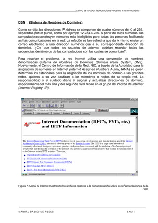 CENTRO DE ESTUDIOS TECNOLOGICOS INDUSTRIAL Y DE SERVICIOS No.1
MANUAL BASICO DE REDES S A E T I
DSN _ (Sistema de Nombres de Dominios)
Como se dijo, las direcciones IP Adress se componen de cuatro números del 0 al 255,
separados por un punto, como por ejemplo 12.234.4.255. A partir de estos números, las
computadoras construyen nombres más inteligibles para todas las personas facilitando
así las comunicaciones en la red. La relación es tan estrecha que da lo mismo enviar un
correo electrónico a una dirección numérica que a su correspondiente dirección de
dominios. ¿Cre que todos los usuarios de Internet podrían recordar todas las
secuencias de números de las computadoras con las cuales se comunican?.
Para resolver el problema, la red Internet utiliza una convención de nombres
denominadas Sistema de Nombres de Dominios (Domain Name System, DNS).
Nuevamente; el Centro de Información de la Red, NIC, a través de la Autoridad para la
asignación de números en Internet (Internet Assigned Numbers Autory, IANA) es quien
determina los estándares para la asignación de los nombres de dominio a las grandes
redes, quienes a su vez bautizan a los miembros o nodos de su propia red. La
responsabilidad y el cuidado diario al asignar y actualizar direcciones de dominio,
especialmente del más alto y del segundo nivel recae en el grupo del Padrón de Internet
(Internet Registry, IR).
Figura 7. Menú de Internic mostrando los archivos relativos a la documentación sobre las re
g
lamentaciones de la
Red;
 