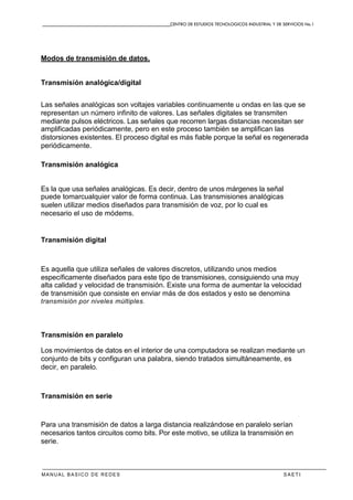 CENTRO DE ESTUDIOS TECNOLOGICOS INDUSTRIAL Y DE SERVICIOS No.1
MANUAL BASICO DE REDES S A E T I
Modos de transmisión de datos.
Transmisión analógica/digital
Las señales analógicas son voltajes variables continuamente u ondas en las que se
representan un número infinito de valores. Las señales digitales se transmiten
mediante pulsos eléctricos. Las señales que recorren largas distancias necesitan ser
amplificadas periódicamente, pero en este proceso también se amplifican las
distorsiones existentes. El proceso digital es más fiable porque la señal es regenerada
periódicamente.
Transmisión analógica
Es la que usa señales analógicas. Es decir, dentro de unos márgenes la señal
puede tomarcualquier valor de forma continua. Las transmisiones analógicas
suelen utilizar medios diseñados para transmisión de voz, por lo cual es
necesario el uso de módems.
Transmisión digital
Es aquella que utiliza señales de valores discretos, utilizando unos medios
específicamente diseñados para este tipo de transmisiones, consiguiendo una muy
alta calidad y velocidad de transmisión. Existe una forma de aumentar la velocidad
de transmisión que consiste en enviar más de dos estados y esto se denomina
transmisión por niveles múltiples.
Transmisión en paralelo
Los movimientos de datos en el interior de una computadora se realizan mediante un
conjunto de bits y configuran una palabra, siendo tratados simultáneamente, es
decir, en paralelo.
Transmisión en serie
Para una transmisión de datos a larga distancia realizándose en paralelo serían
necesarios tantos circuitos como bits. Por este motivo, se utiliza la transmisión en
serie.
 