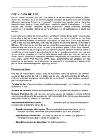 CENTRO DE ESTUDIOS TECNOLOGICOS INDUSTRIAL Y DE SERVICIOS No.1
MANUAL BASICO DE REDES S A E T I
DEFINICION DE RED
Es un conjunto de computadoras conectadas entre si para compartir recursos (disco,
impresora, memoria, etc.). En términos reales, las redes se pueden conectar mediante
diferentes topologías; formas de construcción o arquitecturas, pueden utilizar diferentes
tipos de cables (incluso líneas telefónicas), mediante satélite, inalámbricas, con fibras
ópticas, etc. Pueden compartir equipos periféricos, utilizar diferentes sistemas
operativos y protocolos. Como se ve, la definición se ha evolucionado a través del
tiempo.
Los tres tipos de redes de computadoras, se refieren al área donde están ubicadas las
terminales y los servidores de la red. Las redes que se encuentran en un área
geográficamente limitada, se conocen como redes de área local (Local Area Network,
LAN), y son las más comunes, como las de oficinas en un solo edificio, en tiendas o
fábricas. Otro tipo de red son las que se encuentran conectadas entre el límite de un
determinado país llamadas redes de área metropolitana (Metropolitan Area Network,
MAN), normalmente se utiliza para enlazar servicios urbanos como el control de tráfico y
semáforos en una ciudad o servicios bancarios de un estado o provincia, etc. Las que
se encuentran ubicadas en grandes extensiones territoriales; en todo un país o en
varios países, conectadas mediante diferentes dispositivos, se denominan redes de
área amplia (Wide Area Network, WAN), éstas generalmente son utilizadas por los
gobiernos de los países, por instituciones de educación e investigación y lógicamente
por las instituciones de seguridad, ejército y armada.
.
Elementos de la red
Una red de ordenadores consta tanto de hardware como de software. El primero
consta de las tarjetas de red y el cable que las une. Los componentes del software
incluyen sistemas operativos, protocolos de comunicación y controladores (drivers)
para las tarjetas de red.
Tarjetas de Red.- Son adaptadores instalados en el ordenador que ofrecen un punto de
conexión a la red.
Sistema de cableado.-Es el medio que conecta a los equipos que pertenecen a la red.
Sistema Operativo de red.- En una red entre iguales se ejecuta el mismo sistema
operativo con el soporte de conexión de red incorporado. Esto permite que los usuarios
compartan archivos y periféricos o recursos.
Servidores de comunicaciones. - Permiten que los otros ordenadores se
conecten con el exterior a través de él.
x Servidor de correo electrónico: Al que acuden los programas cliente, ofrece
servicios de correo electrónico corporativo (interno de la red) o externo.
x Servidor de base de datos: Una base de datos es un sistema que gestiona la
información ordenada por tablas en un registro.
x Servidor de copias de seguridad: En sistemas grandes.
 