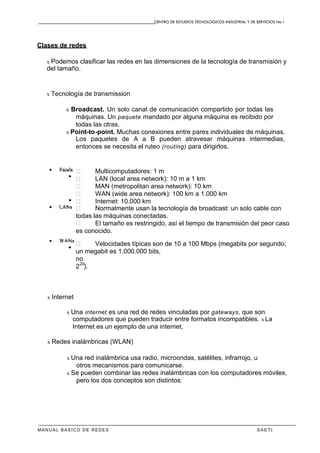 CENTRO DE ESTUDIOS TECNOLOGICOS INDUSTRIAL Y DE SERVICIOS No.1
MANUAL BASICO DE REDES S A E T I
Clases de redes
x Podemos clasificar las redes en las dimensiones de la tecnología de transmisión y
del tamaño.
x Tecnología de transmission
x Broadcast. Un solo canal de comunicación compartido por todas las
máquinas. Un paquete mandado por alguna máquina es recibido por
todas las otras.
x Point-to-point. Muchas conexiones entre pares individuales de máquinas.
Los paquetes de A a B pueden atravesar máquinas intermedias,
entonces se necesita el ruteo (routing) para dirigirlos.
� Multicomputadores: 1 m
� LAN (local area network): 10 m a 1 km
� MAN (metropolitan area network): 10 km
� WAN (wide area network): 100 km a 1.000 km
� Internet: 10.000 km
� Normalmente usan la tecnología de broadcast: un solo cable con
todas las máquinas conectadas.
� El tamaño es restringido, así el tiempo de transmisión del peor caso
es conocido.
� Velocidades típicas son de 10 a 100 Mbps (megabits por segundo;
un megabit es 1.000.000 bits,
no
2
20
).
x Internet
x Una internet es una red de redes vinculadas por gateways, que son
computadores que pueden traducir entre formatos incompatibles. x La
Internet es un ejemplo de una internet.
x Redes inalámbricas (WLAN)
x Una red inalámbrica usa radio, microondas, satélites, infrarrojo, u
otros mecanismos para comunicarse.
x Se pueden combinar las redes inalámbricas con los computadores móviles,
pero los dos conceptos son distintos:
 