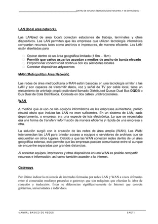 CENTRO DE ESTUDIOS TECNOLOGICOS INDUSTRIAL Y DE SERVICIOS No.1
MANUAL BASICO DE REDES S A E T I
LAN (local area network).
Las LAN(red de area local) conectan estaciones de trabajo, terminales y otros
dispositivos. Las LAN permiten que las empresas que utilizan tecnología informática
compartan recursos tales como archivos e impresoras, de manera eficiente. Las LAN
están diseñadas para
� Operar dentro de un área geográfica limitada (1 0m – 1km)
� Permitir que varios usuarios accedan a medios de ancho de banda elevado
� Proporcionar conectividad continua con los servidores locales
� Conectar dispositivos adyacentes
MAN (Metropolitan Area Network)
Las redes de área metropolitana o MAN están basadas en una tecnología similar a las
LAN y son capaces de transmitir datos, voz y señal de TV por cable local, tiene un
mecanismo de arbritaje propio estándard llamado Distributed Queue Dual Bus DQDB o
Bus Dual de Cola Distribuida. Consiste en dos cables unidireccionales.
WAN
A medida que el uso de los equipos informáticos en las empresas aumentaba, pronto
resultó obvio que incluso las LAN no eran suficientes. En un sistema de LAN, cada
departamento, o empresa, era una especie de isla electrónica. Lo que se necesitaba
era una forma de transferir información de manera eficiente y rápida de una empresa a
otra.
La solución surgió con la creación de las redes de área amplia (WAN). Las WAN
interconectan las LAN para brindar acceso a equipos o servidores de archivos que se
encuentran en otros lugares. Debido a que las WAN conectan redes dentro de un área
geográfica extensa, esto permite que las empresas puedan comunicarse entre sí aunque
se encuentre separadas por grandes distancias.
Al conectar equipos, impresoras y otros dispositivos en una WAN es posible compartir
recursos e información, así como también acceder a la Internet.
Gateways
Por último indicar la existencia de interredes formadas por redes LAN y WAN a veces diferentes
entre sí conectadas mediante pasarelas o gateways que son máquinas que efectúan la labor de
conexión y traducción. Éstas se diferencian significativamente de Internet que conecta
gobiernos, universidades e individuos.
 