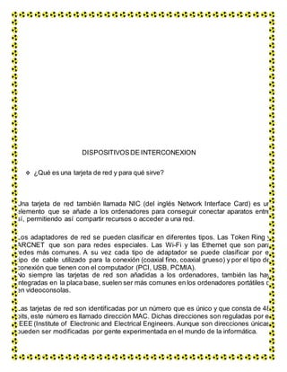 DISPOSITIVOSDE INTERCONEXION
 ¿Qué es una tarjeta de red y para qué sirve?
Una tarjeta de red también llamada NIC (del inglés Network Interface Card) es un
elemento que se añade a los ordenadores para conseguir conectar aparatos entre
sí, permitiendo así compartir recursos o acceder a una red.
Los adaptadores de red se pueden clasificar en diferentes tipos. Las Token Ring y
ARCNET que son para redes especiales. Las Wi-Fi y las Ethernet que son para
redes más comunes. A su vez cada tipo de adaptador se puede clasificar por el
tipo de cable utilizado para la conexión (coaxial fino, coaxial grueso) y por el tipo de
conexión que tienen con el computador (PCI, USB, PCMIA).
No siempre las tarjetas de red son añadidas a los ordenadores, también las hay
integradas en la placa base, suelen ser más comunes en los ordenadores portátiles o
en videoconsolas.
Las tarjetas de red son identificadas por un número que es único y que consta de 48
bits, este número es llamado dirección MAC. Dichas direcciones son reguladas por el
IEEE (Institute of Electronic and Electrical Engineers. Aunque son direcciones únicas
pueden ser modificadas por gente experimentada en el mundo de la informática.
 