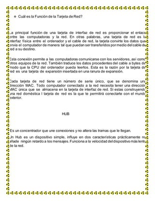  Cuál es la Función de la Tarjeta de Red?
La principal función de una tarjeta de interfaz de red es proporcionar el enlace
entre las computadoras y la red. En otras palabras, una tarjeta de red es la
interfaz física entre el ordenador y el cable de red, la tarjeta convirte los datos que
envia el computador de manera tal que puedan ser transferidos pormedio delcable de
red a su destino.
Esta conexión permite a las computadoras comunicarse con los servidores, así como
otros equipos de la red. También traduce los datos procedentes del cable a bytes de
modo que la CPU del ordenador pueda leerlos. Esta es la razón por la tarjeta de
red es una tarjeta de expansión insertada en una ranura de expansión.
Cada tarjeta de red tiene un número de serie único, que se denomina una
dirección MAC. Todo computador conectado a la red necesita tener una dirección
MAC única que se almacena en la tarjeta de interfaz de red. Si estas construyendo
una red doméstica l tarjeta de red es la que te permitirá conectarte con el mundo
exterior.
HUB
Es un concentrador que une conexiones y no altera las tramas que le llegan.
Un Hub es un dispositivo simple, influye en dos características prácticamente no
añade ningún retardo a los mensajes. Funciona a la velocidad deldispositivo más lento
de la red.
 