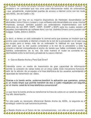 Un “Router” es como su propio nombre indica, y fácilmente se puede traducir, un
enrutador o en caminador que nos sirve para interconectar redes de ordenadores
y que actualmente implementan puertas de acceso a internet como son los router
para ADSL, los de Cable o 3G.
Son ya hoy por hoy en su mayoría dispositivos de Hardware desarrollados por
fabricantes como Cisco o Juniper y cuyo software está desarrollado por esas mismas
empresas, aunque también pueden ser ordenadores implementados con los
protocolos de red (RIP, OSPF, IGRP, EIGRP y BGP) para los cuales existen ya
paquetes (normalmente de software libre) con los distintos Drivers como pueden ser:
Quagga, Vyatta, Zebra o ZebOs.
Es decir, si tienes un solo ordenador lo normal sería que tuvieras un modem que te
serviría para conectarte a internet a través de la red de tu proveedor en el caso que
nos ocupa, pero si tienes más de un ordenador lo habitual es que tengas un
router para que tu red pueda conectarse a la red de tu proveedor y este te
conecte a internet compartiendo el ancho de banda que hallas contratado entre los
distintos ordenadores de tu red. De esta manera el router se convierte en el
intermediario entre tu red local y privada de tu casa e internet.
 Que es Banda Ancha y Para Qué Sirve?
Entendida como un medio de transmisión de gran capacidad de información,
permite la conexión de varias redes en un único cable. Este mecanismo funciona a
partir de la adición de un equipo a la línea telefónica de los usuarios aumentando la
capacidad de transmisión de datos.
"Gracias a la banda ancha, podemos transferir la aplicación que queramos, porque
es un medio limpio que permite transferir de dos a cuatro megabytes por segundo
por el mismo canal de la línea telefónica convencional".
Lo que hace la banda ancha es transformar la línea de cobre en un canal de datos de
muy alto desempeño.
Por otra parte es necesario diferenciar Banda Ancha de ADSL, la segunda es la
tecnología sobre la cual funciona la primera.
La Banda Ancha es el futuro de las comunicaciones, con ella se podrá acceder a
Internet a altas velocidades, teleconferencias, televisión por demanda, vídeo
 