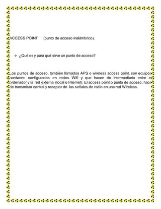 ACCESS POINT (punto de acceso inalámbrico).
 ¿Qué es y para qué sirve un punto de acceso?
Los puntos de acceso, también llamados APS o wireless access point, son equipos
hardware configurados en redes Wifi y que hacen de intermediario entre el
ordenador y la red externa (local o Internet). El access point o punto de acceso, hace
de transmisor central y receptor de las señales de radio en una red Wireless.
 