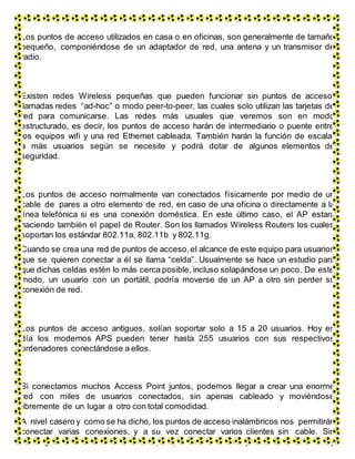 Los puntos de acceso utilizados en casa o en oficinas, son generalmente de tamaño
pequeño, componiéndose de un adaptador de red, una antena y un transmisor de
radio.
Existen redes Wireless pequeñas que pueden funcionar sin puntos de acceso,
llamadas redes “ad-hoc” o modo peer-to-peer, las cuales solo utilizan las tarjetas de
red para comunicarse. Las redes más usuales que veremos son en modo
estructurado, es decir, los puntos de acceso harán de intermediario o puente entre
los equipos wifi y una red Ethernet cableada. También harán la función de escalar
a más usuarios según se necesite y podrá dotar de algunos elementos de
seguridad.
Los puntos de acceso normalmente van conectados físicamente por medio de un
cable de pares a otro elemento de red, en caso de una oficina o directamente a la
línea telefónica si es una conexión doméstica. En este último caso, el AP estará
haciendo también el papel de Router. Son los llamados Wireless Routers los cuales
soportan los estándar 802.11a, 802.11b y 802.11g.
Cuando se crea una red de puntos de acceso, el alcance de este equipo para usuarios
que se quieren conectar a él se llama “celda”. Usualmente se hace un estudio para
que dichas celdas estén lo más cerca posible, incluso solapándose un poco. De este
modo, un usuario con un portátil, podría moverse de un AP a otro sin perder su
conexión de red.
Los puntos de acceso antiguos, solían soportar solo a 15 a 20 usuarios. Hoy en
día los modernos APS pueden tener hasta 255 usuarios con sus respectivos
ordenadores conectándose a ellos.
Si conectamos muchos Access Point juntos, podemos llegar a crear una enorme
red con miles de usuarios conectados, sin apenas cableado y moviéndose
libremente de un lugar a otro con total comodidad.
A nivel casero y como se ha dicho, los puntos de acceso inalámbricos nos permitirán
conectar varias conexiones, y a su vez conectar varios clientes sin cable. Sin
embargo debemos ser cautos. Cualquier persona con una tarjeta de red inalámbrica y
 