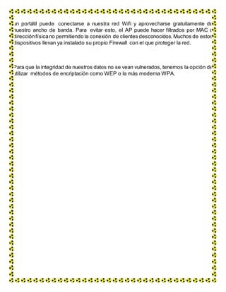 un portátil puede conectarse a nuestra red Wifi y aprovecharse gratuitamente de
nuestro ancho de banda. Para evitar esto, el AP puede hacer filtrados por MAC o
direcciónfísicano permitiendo la conexión de clientes desconocidos. Muchos de estos
dispositivos llevan ya instalado su propio Firewall con el que proteger la red.
Para que la integridad de nuestros datos no se vean vulnerados, tenemos la opción de
utilizar métodos de encriptación como WEP o la más moderna WPA.
 