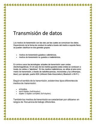 Transmisión de datos
Según el sentido de la transmisión, existentres tipos diferentesde
medios de transmisión:
 símplex.
 semi-dúplex (half-duplex).
 dúplex o dúplex completo (full-duplex).
Tambiénlos medios de transmisión se caracterizan por utilizarse en
rangos de frecuenciade trabajo diferentes.
Los medios de transmisión son las vías por las cuales se comunican los datos.
Dependiendo de la forma de conducir la señal a través del medio o soporte físico,
se pueden clasificar en dos grandes grupos:
medios de transmisión guiados o alámbricos.
medios de transmisión no guiados o inalámbricos.
En ambos casos las tecnologías actuales de transmisión usan ondas
electromagnéticas. En el caso de los medios guiados estas ondas se conducen a
través de cables o “alambres”. En los medios inalámbricos, se utiliza el aire como
medio de transmisión, a través de radiofrecuencias, microondas y luz (infrarrojos,
láser); por ejemplo: puerto IrDA (Infrared Data Association), Bluetooth o Wi-Fi.)
 