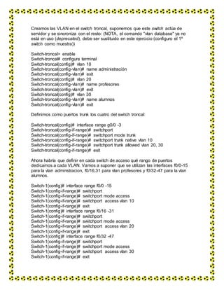 Creamos las VLAN en el switch troncal, suponemos que este switch actúa de
servidor y se sincroniza con el resto: (NOTA, el comando "vlan database" ya no
está en uso (deprecated), debe ser sustituido en este ejercicio (configuro el 1º
switch como muestra))
Switch-troncal> enable
Switch-troncal# configure terminal
Switch-troncal(config)# vlan 10
Switch-troncal(config-vlan)# name administración
Switch-troncal(config-vlan)# exit
Switch-troncal(config)# vlan 20
Switch-troncal(config-vlan)# name profesores
Switch-troncal(config-vlan)# exit
Switch-troncal(config)# vlan 30
Switch-troncal(config-vlan)# name alumnos
Switch-troncal(config-vlan)# exit
Definimos como puertos trunk los cuatro del switch troncal:
Switch-troncal(config)# interface range g0/0 -3
Switch-troncal(config-if-range)# switchport
Switch-troncal(config-if-range)# switchport mode trunk
Switch-troncal(config-if-range)# switchport trunk native vlan 10
Switch-troncal(config-if-range)# switchport trunk allowed vlan 20, 30
Switch-troncal(config-if-range)# exit
Ahora habría que definir en cada switch de acceso qué rango de puertos
dedicamos a cada VLAN. Vamos a suponer que se utilizan las interfaces f0/0-15
para la vlan adminstracion, f0/16,31 para vlan profesores y f0/32-47 para la vlan
alumnos.
Switch-1(config)# interface range f0/0 -15
Switch-1(config-if-range)# switchport
Switch-1(config-if-range)# switchport mode access
Switch-1(config-if-range)# switchport access vlan 10
Switch-1(config-if-range)# exit
Switch-1(config)# interface range f0/16 -31
Switch-1(config-if-range)# switchport
Switch-1(config-if-range)# switchport mode access
Switch-1(config-if-range)# switchport access vlan 20
Switch-1(config-if-range)# exit
Switch-1(config)# interface range f0/32 -47
Switch-1(config-if-range)# switchport
Switch-1(config-if-range)# switchport mode access
Switch-1(config-if-range)# switchport access vlan 30
Switch-1(config-if-range)# exit
 