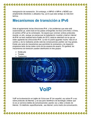 reasignación de numeración. Sin embargo, ni MIPv6 ni MIPv4 o NEMO son
ampliamente difundidos o utilizados hoy, por lo que esta ventaja es más bien
teórica.
Mecanismos de transición a IPv6
Ante el agotamiento de las direcciones IPv4, y los problemas que este está
ocasionando ya, sobre todo en los países emergentes de Asia como India o China,
el cambio a IPv6 ya ha comenzado. Se espera que convivan ambos protocolos
durante un año, aunque se piensa que la implantación mundial y total en internet
de IPv6 se hará realidad hacia finales de 2012, dada la celeridad con la que se
están agotando las direcciones IPv4. La red no podrá aguantar mucho más sin el
cambio, y de no realizarse pronto este las consecuencias podrían ser muy graves.
Existe una serie de mecanismos que permitirán la convivencia y la migración
progresiva tanto de las redes como de los equipos de usuario. En general, los
mecanismos de transición pueden clasificarse en tres grupos:
 Doble pila
 Túneles
 Traduccion
VoIP
VoIP es la abreviación en inglés de Voice over IP (en español, voz sobre IP o voz
sobre protocolo de Internet) y se usa para identificar a la tecnología (nótese que
no es un servicio) detrás de comunicaciones usando voz y vídeo a través de
Internet. En telefonía específicamente, usa Internet como medio de comunicación,
 