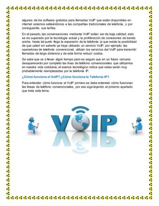 algunos de los software gratuitos para llamadas VoIP que están disponibles en
internet estamos salteándonos a las compañías tradicionales de telefonía, y por
consiguiente, sus tarifas.
En el pasado, las conversaciones mediante VoIP solían ser de baja calidad, esto
se vio superado por la tecnología actual y la proliferación de conexiones de banda
ancha, hasta tal punto llego la expansión de la telefonía ip que existe la posibilidad
de que usted sin saberlo ya haya utilizado un servicio VoIP, por ejemplo, las
operadoras de telefonía convencional, utilizan los servicios del VoIP para transmitir
llamadas de larga distancia y de esta forma reducir costos.
Se sabe que va a llevar algún tiempo pero es seguro que en un futuro cercano
desaparecerán por completo las linas de teléfono convencionales que utilizamos
en nuestra vida cotidiana, el avance tecnológico indica que estas serán muy
probablemente reemplazadas por la telefonía IP.
¿Cómo funciona el VoIP? ¿Cómo funciona la Telefonía IP?
Para entender cómo funciona el VoIP primero se debe entender cómo funcionan
las líneas de teléfono convencionales, por eso siga leyendo el próximo apartado
que trata este tema.
 