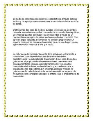 El medio de transmisión constituye el soporte físico a través del cual
emisory receptorpuedencomunicarse enun sistema de transmisión
de datos.
Distinguimos dos tipos de medios: guiados y no guiados. En ambos
casos la transmisión se realiza por medio de ondas electromagnéticas.
Los medios guiados conducen(guían) las ondas a través de un
camino físico, ejemplosde estos medios sonel cable coaxial, la fibra
óptica y el par trenzado. Los medios no guiados proporcionanun
soporte para que las ondas se transmitan, pero no las dirigen; como
ejemplo de ellos tenemos el aire y el vacío.
La naturaleza del medio junto con la de la señal que se transmite a
través de él constituye los factores determinantes de las
características yla calidad de la transmisión. En el caso de medios
guiados es el propio medio el que determina el que determina
principalmente las limitaciones de la transmisión: velocidad de
transmisión de los datos, ancho de banda que puede soportary
espaciado entre repetidores.Sin embargo, al utilizar medios no
guiados resulta más determinante en la transmisión el espectro de
frecuenciade la señal producidapor la antena que el propio medio de
transmisión.
 