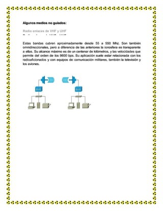 Microondas
Algunos medios no guiados:
Radio enlaces de VHF y UHF
Estas bandas cubren aproximadamente desde 55 a 550 Mhz. Son también
omnidireccionales, pero a diferencia de las anteriores la ionosfera es transparente
a ellas. Su alcance máximo es de un centenar de kilómetros, y las velocidades que
permite del orden de los 9600 bps. Su aplicación suele estar relacionada con los
radioaficionados y con equipos de comunicación militares, también la televisión y
los aviones.
 
