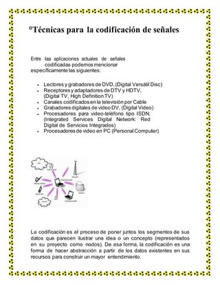 °Técnicas para la codificación de señales
Entre las aplicaciones actuales de señales
codificadas podemosmencionar
específicamente las siguientes:
 Lectores y grabadores de DVD,(Digital Versátil Disc)
 Receptoresy adaptadores de DTV y HDTV,
(Digital TV, High DefinitionTV)
 Canales codificadosen la televisión por Cable
 Grabadores digitales de video DV, (Digital Video)
 Procesadores para video-teléfono tipo ISDN,
(Integrated Services Digital Network: Red
Digital de Servicios Integrados)
 Procesadoresde video en PC (Personal Computer)
La codificación es el proceso de poner juntos los segmentos de sus
datos que parecen ilustrar una idea o un concepto (representados
en su proyecto como nodos). De esa forma, la codificación es una
forma de hacer abstracción a partir de los datos existentes en sus
recursos para construir un mayor entendimiento.
 