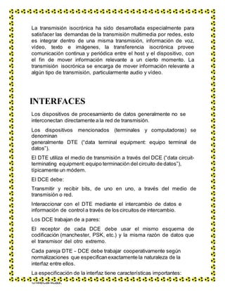 La transmisión isocrónica ha sido desarrollada especialmente para
satisfacer las demandas de la transmisión multimedia por redes, esto
es integrar dentro de una misma transmisión, información de voz,
vídeo, texto e imágenes, la transferencia isocrónica provee
comunicación continua y periódica entre el host y el dispositivo, con
el fin de mover información relevante a un cierto momento. La
transmisión isocrónica se encarga de mover información relevante a
algún tipo de transmisión, particularmente audio y vídeo.
INTERFACES
Los dispositivos de procesamiento de datos generalmente no se
interconectan directamente a la red de transmisión.
Los dispositivos mencionados (terminales y computadoras) se
denominan
generalmente DTE (“data terminal equipment: equipo terminal de
datos”).
El DTE utiliza el medio de transmisión a través del DCE (“data circuit-
terminating equipment: equipo terminación del circuito de datos”),
típicamente un módem.
El DCE debe:
Transmitir y recibir bits, de uno en uno, a través del medio de
transmisión o red.
Interaccionar con el DTE mediante el intercambio de datos e
información de control a través de los circuitos de intercambio.
Los DCE trabajan de a pares:
El receptor de cada DCE debe usar el mismo esquema de
codificación (manchester, PSK, etc.) y la misma razón de datos que
el transmisor del otro extremo.
Cada pareja DTE - DCE debe trabajar cooperativamente según
normalizaciones que especificanexactamente la naturaleza de la
interfaz entre ellos.
La especificación de la interfaz tiene características importantes:
Mecánicas.
 