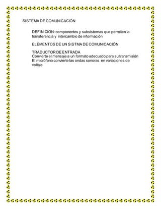 SISTEMA DE COMUNICACIÓN
DEFINICION: componentes y subsistemas que permiten la
transferencia y intercambio de información
ELEMENTOS DE UN SISTMA DE COMUNICACIÓN
TRADUCTOR DE ENTRADA
Convierte el mensaje a un formato adecuado para su transmisión
El micrófono convierte las ondas sonoras en variaciones de
voltaje
 