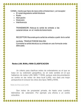 CANAL: medio que hace de nexo entre el transmisor y el receptor:
 El canal degradala señal introduce
 Ruido
 Atenuación
 Distorsión
 Interferencia
TRANSMISOR: Adecua la señal de entrada a las
características en el medio de transmisión
RECEPTOR:Reconstruye la señal de entrada a partir de la señal
recibida. TRADUCTORDE SALIDA:
Convierte la señal electicaa su entrada en una formade onda
adecuada.
Redes LAN, MAN y WAN CLASIFICACION
Un criterio para clasificar redes de ordenadores es el que se
basa en su extensión geográfica, es en este sentido en el que
hablamos de redes LAN, MAN Y WAN, aunque esta documentación
se centra en las redes de área local (LAN), nos dará una mejor
perspectiva el conocer los otros dos tipos: MAN y WAN.
Redes de Área Local (LAN)
Son redes de propiedad privada, de hasta unos cuantos
kilómetros de extensión. Por ejemplo una oficina o un centro
educativo.
Se usan para conectar computadoras personales o estaciones
 