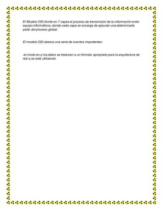El Modelo OSI divide en 7 capas el proceso de transmisión de la información entre
equipo informáticos, donde cada capa se encarga de ejecutar una determinada
parte del proceso global.
El modelo OSI abarca una serie de eventos importantes:
-el modo en q los datos se traducen a un formato apropiado para la arquitectura de
red q se está utilizando
 