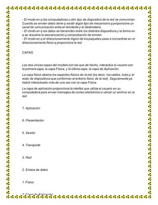 - El modo en q las computadoras u otro tipo de dispositivo de la red se comunican.
Cuando se envíen datos tiene q existir algún tipo de mecanismo q proporcione un
canal de comunicación entre el remitente y el destinatario.
- El modo en q los datos se transmiten entre los distintos dispositivos y la forma en
q se resuelve la secuenciación y comprobación de errores
- El modo en q el direccionamiento lógico de los paquetes pasa a convertirse en el
direccionamiento físico q proporciona la red
CAPAS
Las dos únicas capas del modelo con las que de hecho, interactúa el usuario son
la primera capa, la capa Física, y la última capa, la capa de Aplicación,
La capa física abarca los aspectos físicos de la red (es decir, los cables, hubs y el
resto de dispositivos que conforman el entorno físico de la red). Seguramente ya
habrá interactuado más de una vez con la capa Física.
La capa de aplicación proporciona la interfaz que utiliza el usuario en su
computadora para enviar mensajes de correo electrónico o ubicar un archivo en la
red.
7. Aplicación
6. Presentación
5. Sesión
4. Transporte
3. Red
2. Enlace de datos
1. Físico
7.-Capa de Aplicación:
 