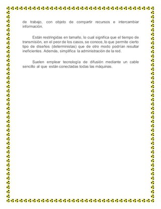 de trabajo, con objeto de compartir recursos e intercambiar
información.
Están restringidas en tamaño, lo cual significa que el tiempo de
transmisión, en el peor de los casos, se conoce, lo que permite cierto
tipo de diseños (deterministas) que de otro modo podrían resultar
ineficientes. Además, simplifica la administración de la red.
Suelen emplear tecnología de difusión mediante un cable
sencillo al que están conectadas todas las máquinas.
 