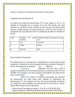 •Clase C: 192.168.10.0 a 223.255.254..0 (24 bits red, 8 bits hosts)
Asignación de direcciones IP
El objetivo de dividir las direcciones IP en tres clases A, B y C es
facilitar la búsqueda de un equipo en la red. De hecho, con esta
notación es posible buscar primero la red a la que uno desea tener
acceso y luego buscar el equipo dentro de esta red. Por lo tanto, la
asignación de una dirección de IP se realiza de acuerdo al tamaño de
la red.
Clase Cantidad de redes
Posibles
Cantidad máxima de equipos de cada
una
A 126 16777214
B 16384 65534
C 2097152 250
DireccionesIP reservadas
Es habitual que en una empresa u organización un solo equipo tenga
conexión a Internet y los otros equipos de la red acceden a Internet a
través de aquél (por lo general, nos referimos a
un proxy o pasarela). En ese caso, solo el
equipo conectado a la red necesita reservar una dirección de IP con el
ICANN. Sin embargo, los otros equipos necesitarán una dirección IP
para comunicarse entre
ellos. Por lo tanto, el ICANN ha reservado una cantidad
de direcciones de cada clase para habilitar la asignación de
direcciones IP a los equipos de una red local conectada a Internet,
sin riesgo de crear conflictos de direcciones IP en la red de redes.
Estas direcciones son las siguientes:
 DireccionesIP privadas de clase A: 10.0.0.1 a 10.255.255.254;
hacen posible la creaciónde grandes redes privadas que incluyen
miles de equipos.
 