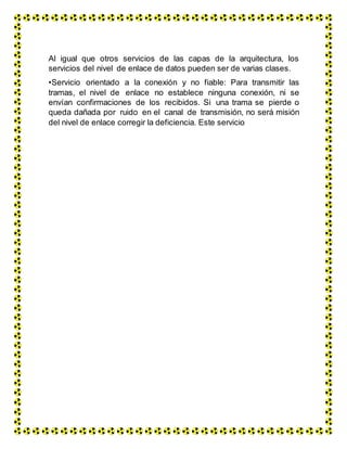 Al igual que otros servicios de las capas de la arquitectura, los
servicios del nivel de enlace de datos pueden ser de varias clases.
•Servicio orientado a la conexión y no fiable: Para transmitir las
tramas, el nivel de enlace no establece ninguna conexión, ni se
envían confirmaciones de los recibidos. Si una trama se pierde o
queda dañada por ruido en el canal de transmisión, no será misión
del nivel de enlace corregir la deficiencia. Este servicio
 