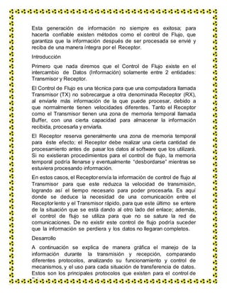 Esta generación de información no siempre es exitosa; para
hacerla confiable existen métodos como el control de Flujo, que
garantiza que la información después de ser procesada se envié y
reciba de una manera íntegra por el Receptor.
Introducción
Primero que nada diremos que el Control de Flujo existe en el
intercambio de Datos (Información) solamente entre 2 entidades:
Transmisor y Receptor.
El Control de Flujo es una técnica para que una computadora llamada
Transmisor (TX) no sobrecargue a otra denominada Receptor (RX),
al enviarle más información de la que puede procesar, debido a
que normalmente tienen velocidades diferentes. Tanto el Receptor
como el Transmisor tienen una zona de memoria temporal llamada
Buffer, con una cierta capacidad para almacenar la información
recibida, procesarla y enviarla.
El Receptor reserva generalmente una zona de memoria temporal
para éste efecto; el Receptor debe realizar una cierta cantidad de
procesamiento antes de pasar los datos al software que los utilizará.
Si no existieran procedimientos para el control de flujo, la memoria
temporal podría llenarse y eventualmente “desbordarse” mientras se
estuviera procesando información.
En estos casos, el Receptorenvía la información de control de flujo al
Transmisor para que este reduzca la velocidad de transmisión,
logrando así el tiempo necesario para poder procesarla. Es aquí
donde se deduce la necesidad de una comunicación entre el
Receptorlento y el Transmisor rápido, para que este último se entere
de la situación que se está dando al otro lado del enlace; además,
el control de flujo se utiliza para que no se sature la red de
comunicaciones. De no existir este control de flujo podría suceder
que la información se perdiera y los datos no llegaran completos.
Desarrollo
A continuación se explica de manera gráfica el manejo de la
información durante la transmisión y recepción, comparando
diferentes protocolos, analizando su funcionamiento y control de
mecanismos, y el uso para cada situación de transferencia de datos.
Estos son los principales protocolos que existen para el control de
flujo:
 