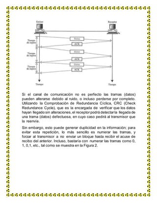 Si el canal de comunicación no es perfecto las tramas (datos)
pueden alterarse debido al ruido, o incluso perderse por completo.
Utilizando la Comprobación de Redundancia Cíclica, CRC (Check
Redundance Cycle), que es la encargada de verificar que los datos
hayan llegado sin alteraciones, el receptorpodrá detectarla llegada de
una trama (datos) defectuosa, en cuyo caso pedirá al transmisor que
la reenvíe.
Sin embargo, esto puede generar duplicidad en la información; para
evitar esta repetición, lo más sencillo es numerar las tramas, y
forzar al transmisor a no enviar un bloque hasta recibir el acuse de
recibo del anterior. Incluso, bastaría con numerar las tramas como 0,
1, 0,1, etc., tal como se muestra en la Figura 2.
 